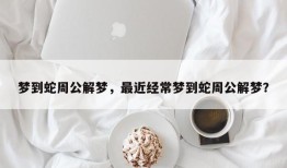 梦到蛇周公解梦，最近经常梦到蛇周公解梦？