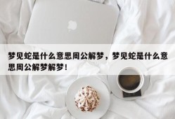 梦见蛇是什么意思周公解梦，梦见蛇是什么意思周公解梦解梦！