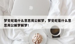 梦见蛇是什么意思周公解梦，梦见蛇是什么意思周公解梦解梦！