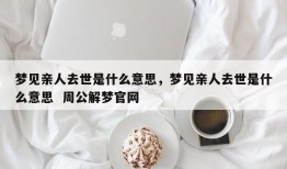 梦见亲人去世是什么意思，梦见亲人去世是什么意思  周公解梦官网