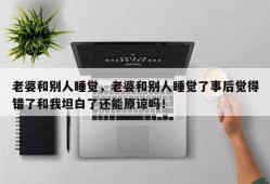 老婆和别人睡觉，老婆和别人睡觉了事后觉得错了和我坦白了还能原谅吗！