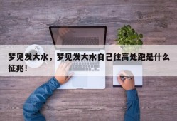 梦见发大水，梦见发大水自己往高处跑是什么征兆！