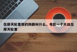 在摩天轮里做的韩剧叫什么，电影一个片段在摩天轮里