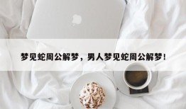 梦见蛇周公解梦，男人梦见蛇周公解梦！