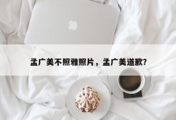 孟广美不照雅照片，孟广美道歉？