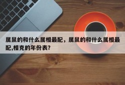 属鼠的和什么属相最配，属鼠的和什么属相最配,相克的年份表？