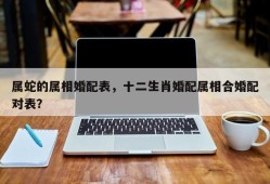 属蛇的属相婚配表，十二生肖婚配属相合婚配对表？