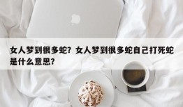 女人梦到很多蛇？女人梦到很多蛇自己打死蛇是什么意思？