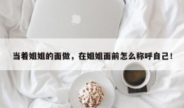当着姐姐的面做，在姐姐面前怎么称呼自己！