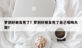 梦到好朋友死了？梦到好朋友死了自己嚎啕大哭？