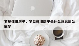 梦见住旧房子，梦见住旧房子是什么意思周公解梦
