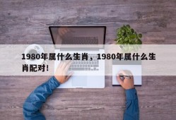 1980年属什么生肖，1980年属什么生肖配对！
