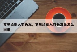 梦见给别人剪头发，梦见给别人剪头发是怎么回事