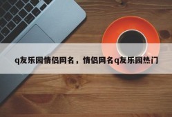 q友乐园情侣网名，情侣网名q友乐园热门