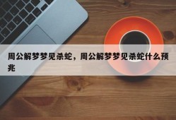 周公解梦梦见杀蛇，周公解梦梦见杀蛇什么预兆