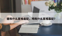 猪和什么属相最配，鸡和什么属相最配？
