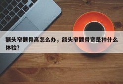 额头窄颧骨高怎么办，额头窄颧骨宽是种什么体验？