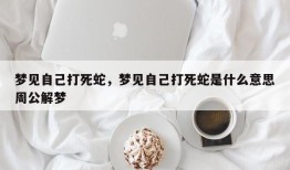 梦见自己打死蛇，梦见自己打死蛇是什么意思周公解梦