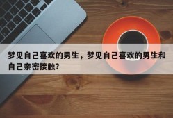 梦见自己喜欢的男生，梦见自己喜欢的男生和自己亲密接触？