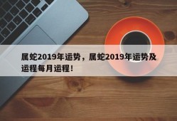 属蛇2019年运势，属蛇2019年运势及运程每月运程！