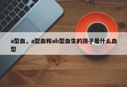 a型血，a型血和ab型血生的孩子是什么血型
