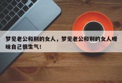 梦见老公和别的女人，梦见老公和别的女人暧昧自己很生气！