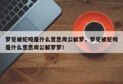 梦见被蛇咬是什么意思周公解梦，梦见被蛇咬是什么意思周公解梦梦！