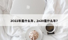 2O22年是什么年，2o20是什么年？