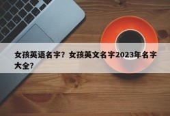 女孩英语名字？女孩英文名字2023年名字大全？
