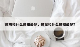 属鸡和什么属相最配，属龙和什么属相最配？