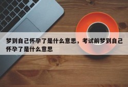 梦到自己怀孕了是什么意思，考试前梦到自己怀孕了是什么意思
