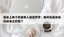 我身上两个奶被男人揉搓梦梦，刚开始是拒绝的后来太舒服了