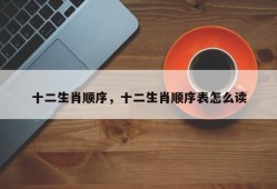 十二生肖顺序，十二生肖顺序表怎么读