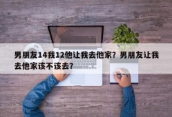男朋友14我12他让我去他家？男朋友让我去他家该不该去？