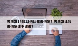 男朋友14我12他让我去他家？男朋友让我去他家该不该去？