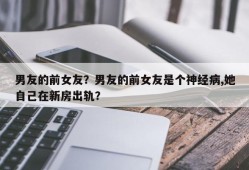 男友的前女友？男友的前女友是个神经病,她自己在新房出轨？