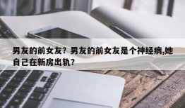 男友的前女友？男友的前女友是个神经病,她自己在新房出轨？