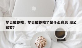 梦见被蛇咬，梦见被蛇咬了是什么意思 周公解梦？