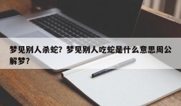 梦见别人杀蛇？梦见别人吃蛇是什么意思周公解梦？