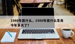 1980年属什么，1980年属什么生肖 今年多大了？