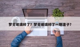 梦见玻璃碎了？梦见玻璃碎了一地渣子？