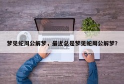 梦见蛇周公解梦，最近总是梦见蛇周公解梦？