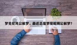 梦见蛇周公解梦，最近总是梦见蛇周公解梦？