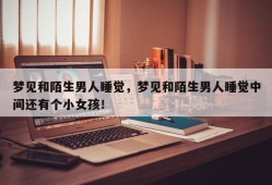 梦见和陌生男人睡觉，梦见和陌生男人睡觉中间还有个小女孩！