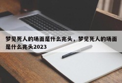 梦见死人的场面是什么兆头，梦见死人的场面是什么兆头2023