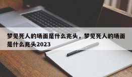 梦见死人的场面是什么兆头，梦见死人的场面是什么兆头2023