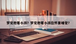 梦见抱着小孩？梦见抱着小孩在怀里睡觉？