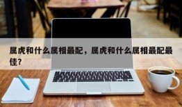 属虎和什么属相最配，属虎和什么属相最配最佳？