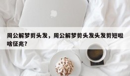 周公解梦剪头发，周公解梦剪头发头发剪短啦啥征兆？
