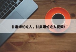 甘肃蟒蛇吃人，甘肃蟒蛇吃人视频！